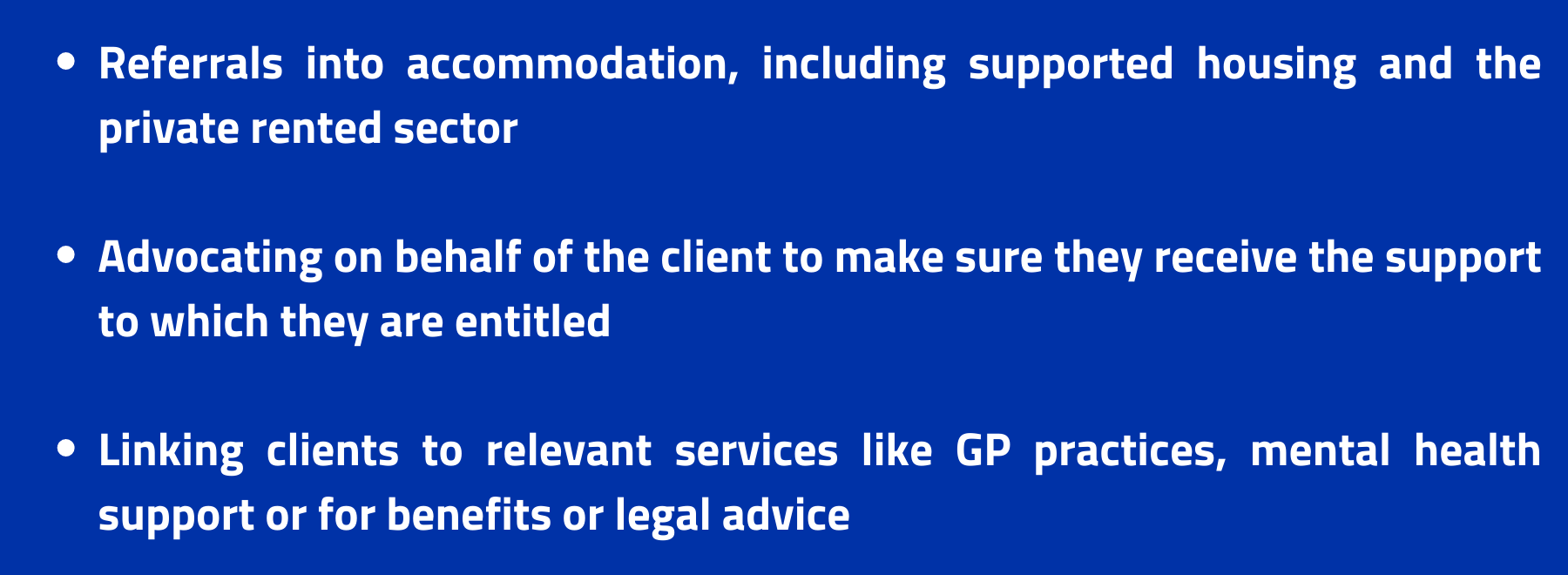 our services- Referrals into accommodation, including supported housing and the private rented sector

Advocating on behalf of the client to make sure they receive the support to which they are entitled

Linking clients to relevant services like GP practices, mental health support or for benefits or legal advice 
