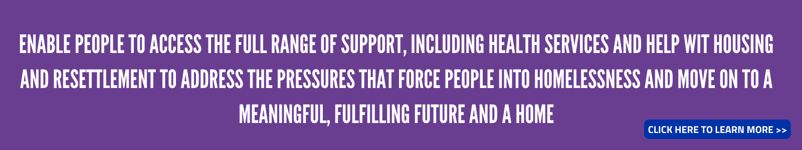 Enable people to access the full range of support, including health services and help with housing and resettlement to address the pressures that force people into homelessness and move on to a meaningful, fulfilling future and a home