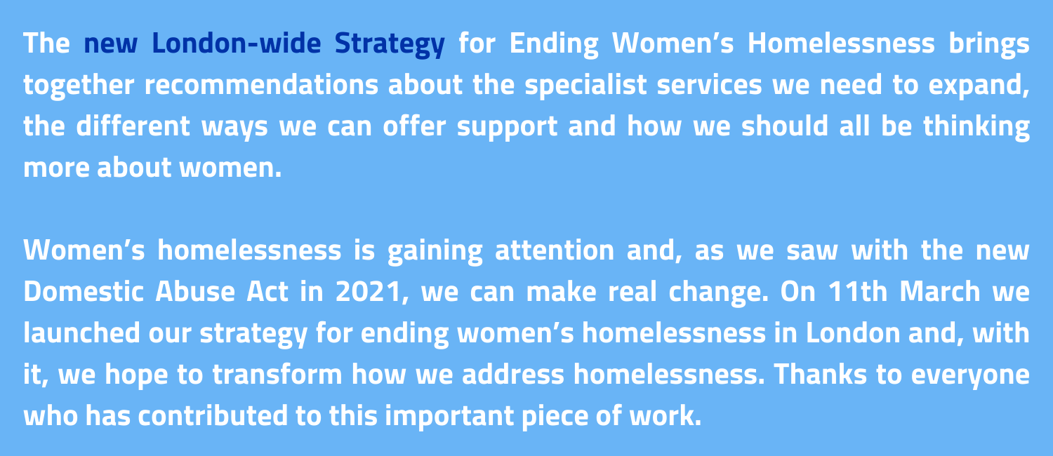 The new London-wide Strategy for Ending Women’s Homelessness brings together recommendations about the specialist services we need to expand, the different ways we can offer support and how we should all be thinking more about women.Women’s homelessness is gaining attention and, as we saw with the new Domestic Abuse Act in 2021, we can make real change. On 11th March we launched our strategy for ending women’s homelessness in London and, with it, we hope to transform how we address homelessness. Thanks to everyone who has contributed to this important piece of work.