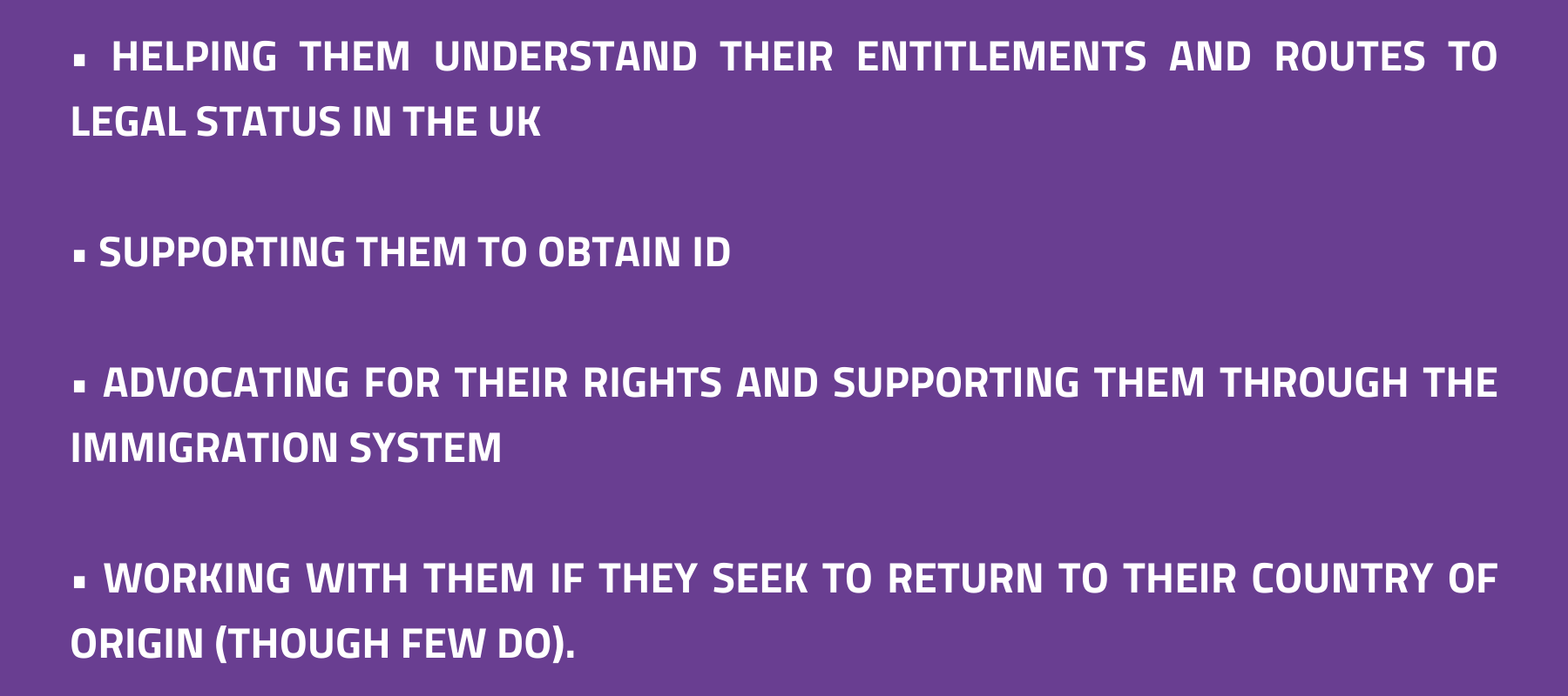 	helping them understand their entitlements and routes to legal status in the UK; supporting them to obtain ID; advocating for their rights and supporting them through the immigration system; working with them if they seek to return to their country of origin (though few do). 