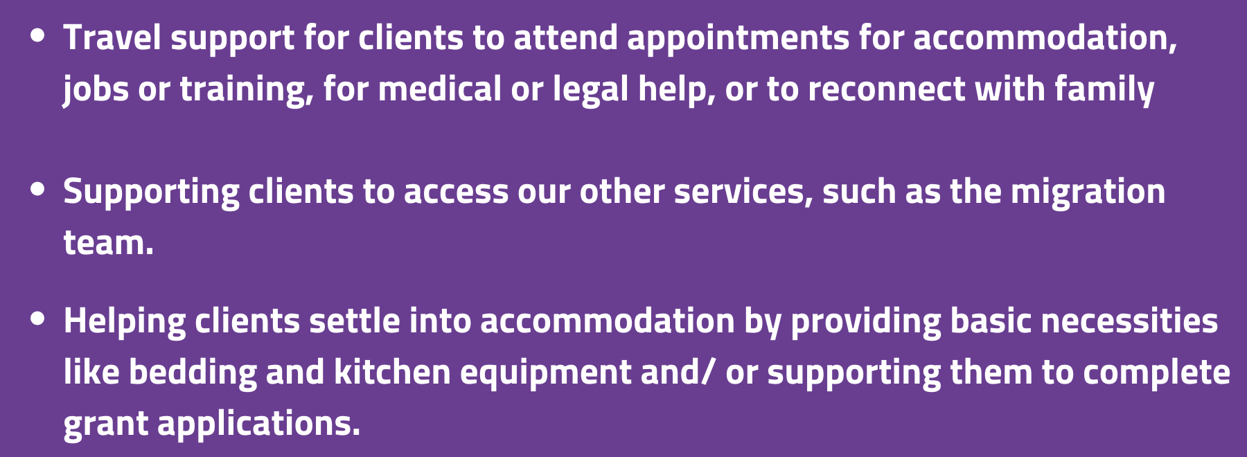 
Travel support for clients to attend appointments for accommodation, jobs or training, for medical or legal help, or to reconnect with family and friends

Supporting clients to access our other services, such as the migration team and our recovery and opportunities activities 

Helping clients settle into accommodation by providing basic necessities like bedding and kitchen equipment, providing vouchers and/ or supporting them to complete grant applications.
