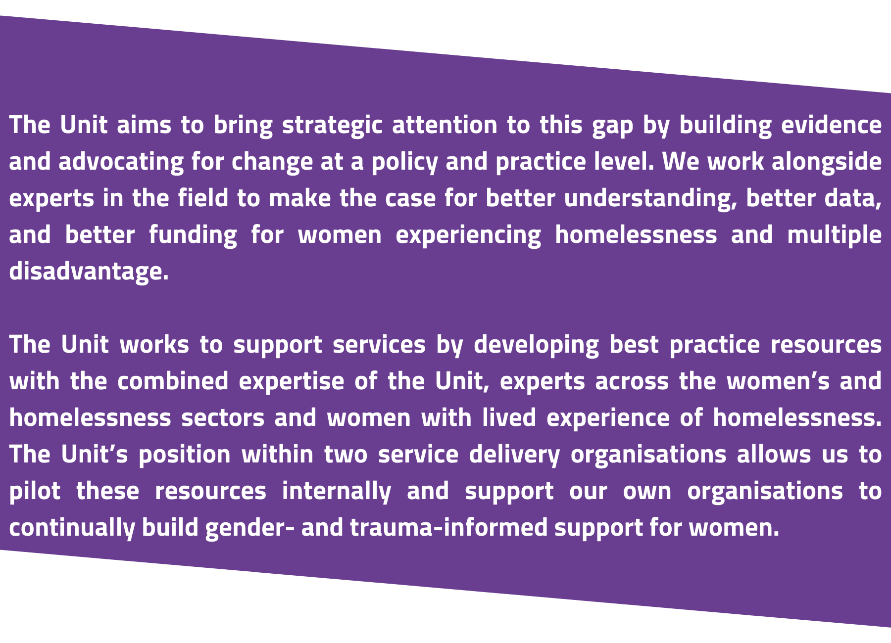 white text on purple background reads: The Unit aims to bring strategic attention to this gap by building evidence and advocating for change at a policy and practice level. We work alongside experts in the field to make the case for better understanding, better data, and better funding for women experiencing homelessness and multiple disadvantage.

The Unit worked to support services by developing best practice resources with the combined expertise of the Unit, experts across the women’s and homelessness sectors and women with lived experience of homelessness. The Unit’s position within two service delivery organisations allows us to pilot these resources internally and support our own organisations to continually build gender- and trauma-informed support for women.
