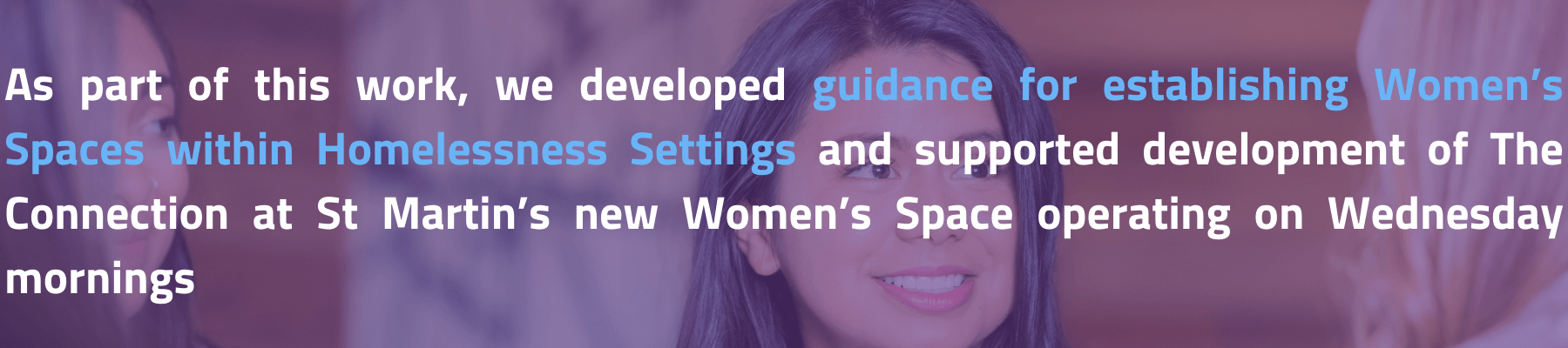 As part of this work, we developed guidance for establishing Women’s Spaces within Homelessness Setting and supported development of The Connection at St Martin’s new women’s space operating on Wednesday mornings