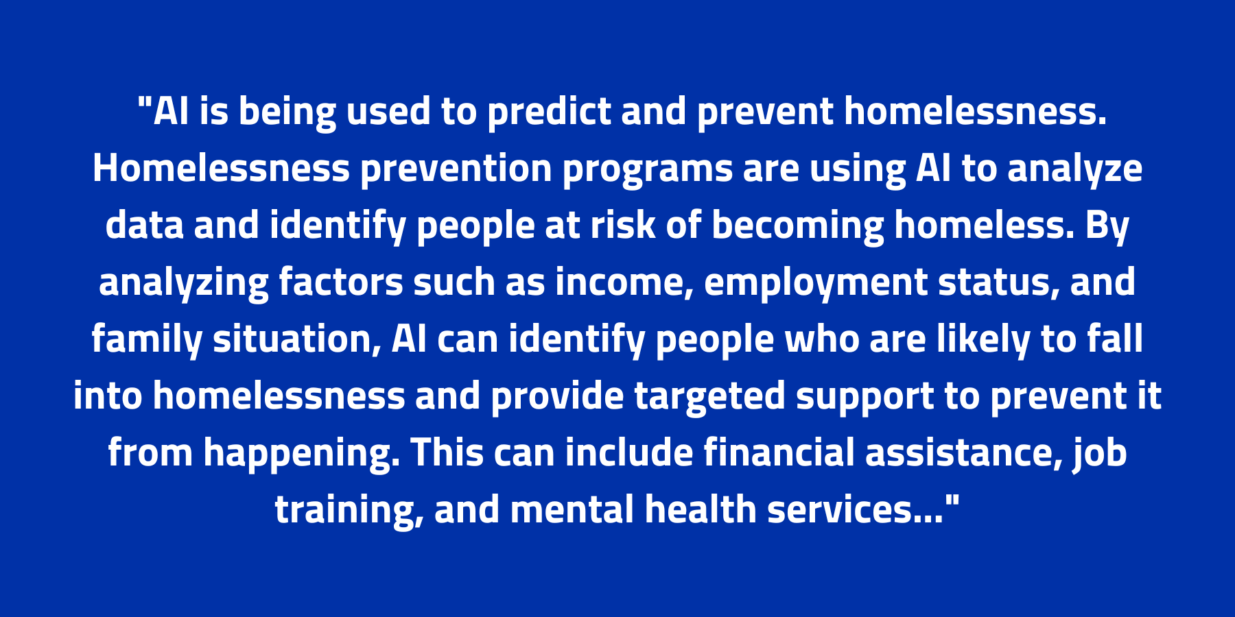 blue background and white text reading, AI is being used to predict and prevent homelessness. Homelessness prevention programs are using AI to analyze data and identify people at risk of becoming homeless. By analyzing factors such as income, employment status, and family situation, AI can identify people who are likely to fall into homelessness and provide targeted support to prevent it from happening. This can include financial assistance, job training, and mental health services...