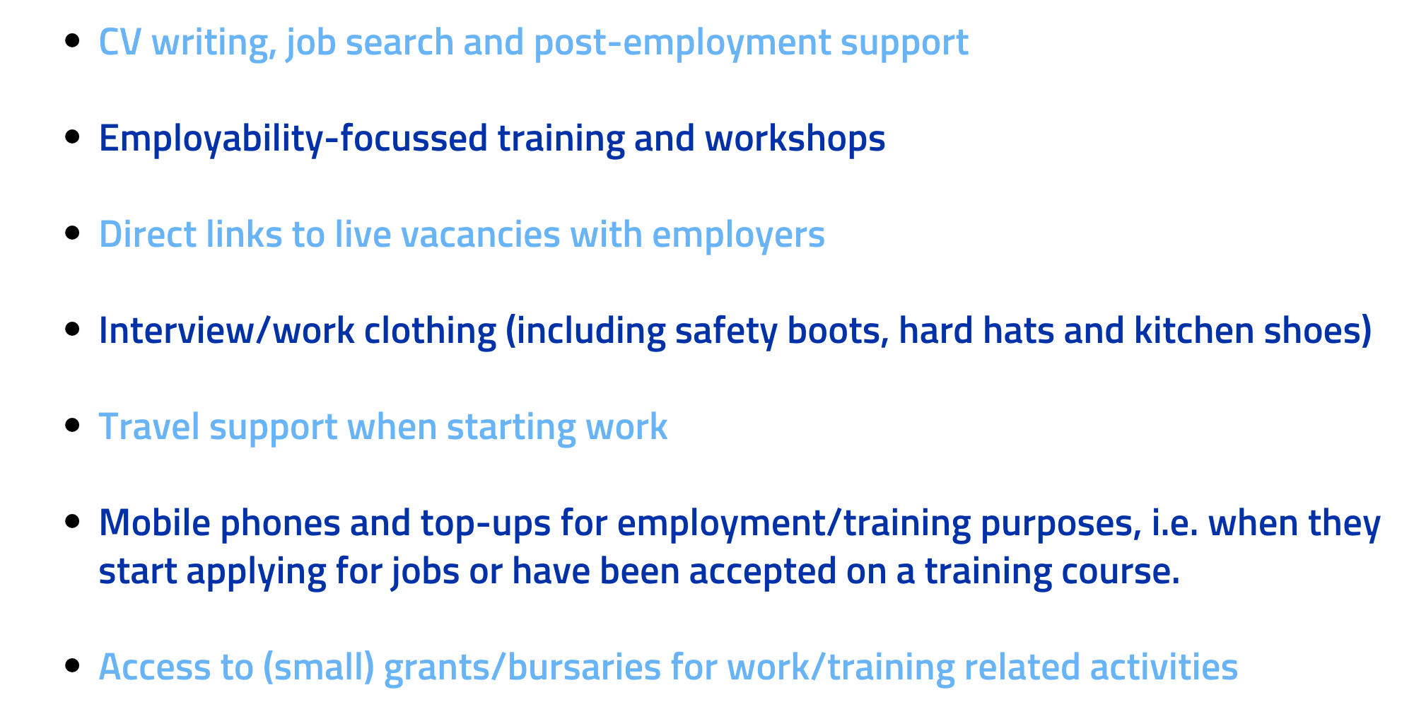 - 1-2-1 Information Advice and Guidance: employment, careers, training and volunteering
- CV writing, job search and post-employment support
- Employability-focussed training and workshops
- Work placements & external volunteering opportunities 
- Access to specific training opportunities
- Direct links to live vacancies with employers 
- Interview/work clothing (including safety boots, hard hats, kitchen shoes and   clothes)
- Travel support when starting work
- Mobile phones and top-up for employment/training purposes, i.e. when they start applying for jobs or have been accepted on a training course.
- Access to (small) grants/bursaries for work/training related activities